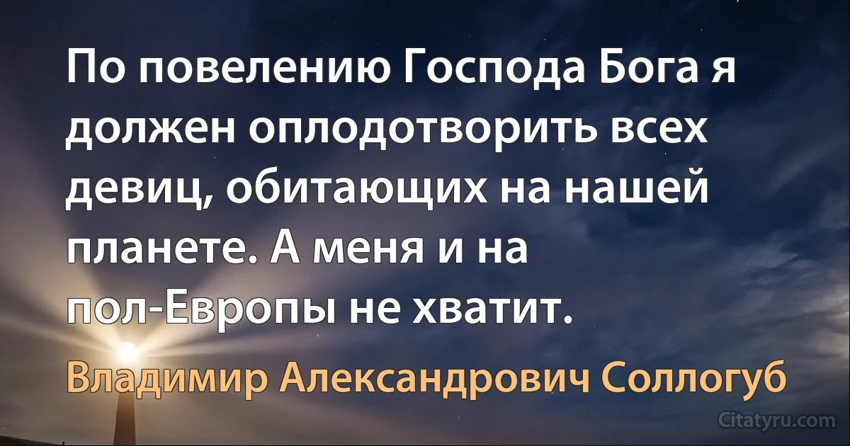 По повелению Господа Бога я должен оплодотворить всех девиц, обитающих на нашей планете. А меня и на пол-Европы не хватит. (Владимир Александрович Соллогуб)