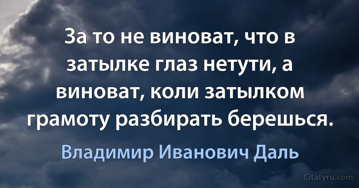 За то не виноват, что в затылке глаз нетути, а виноват, коли затылком грамоту разбирать берешься. (Владимир Иванович Даль)