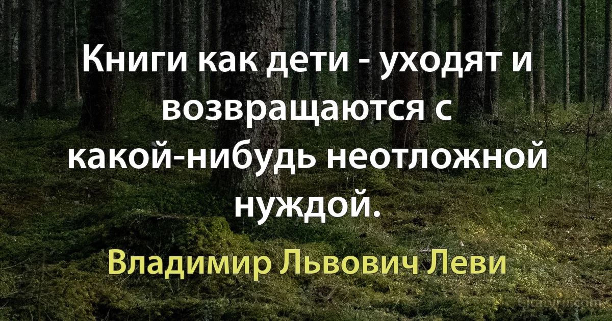 Книги как дети - уходят и возвращаются с какой-нибудь неотложной нуждой. (Владимир Львович Леви)