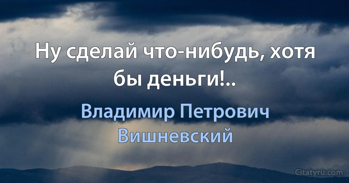 Ну сделай что-нибудь, хотя бы деньги!.. (Владимир Петрович Вишневский)