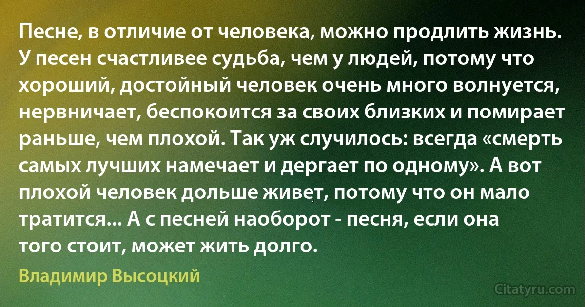 Песне, в отличие от человека, можно продлить жизнь. У песен счастливее судьба, чем у людей, потому что хороший, достойный человек очень много волнуется, нервничает, беспокоится за своих близких и помирает раньше, чем плохой. Так уж случилось: всегда «смерть самых лучших намечает и дергает по одному». А вот плохой человек дольше живет, потому что он мало тратится... А с песней наоборот - песня, если она того стоит, может жить долго. (Владимир Высоцкий)