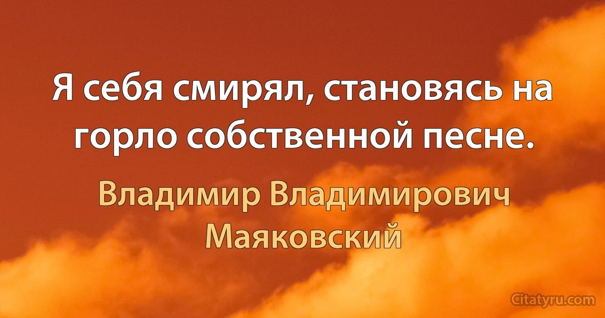 Я себя смирял, становясь на горло собственной песне. (Владимир Владимирович Маяковский)