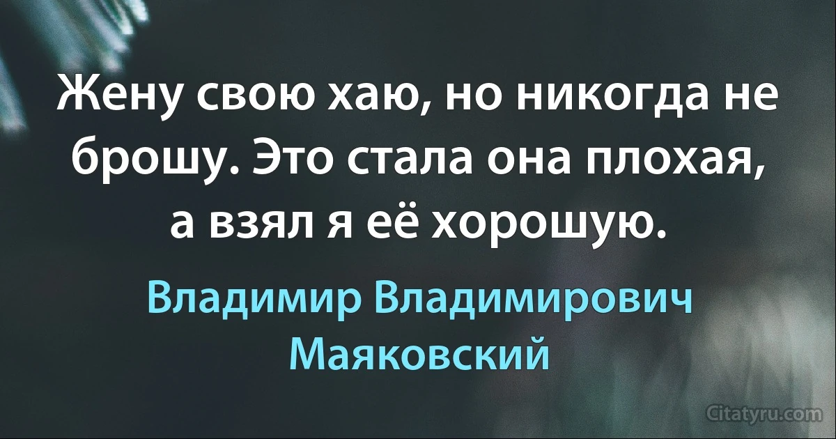 Жену свою хаю, но никогда не брошу. Это стала она плохая, а взял я её хорошую. (Владимир Владимирович Маяковский)