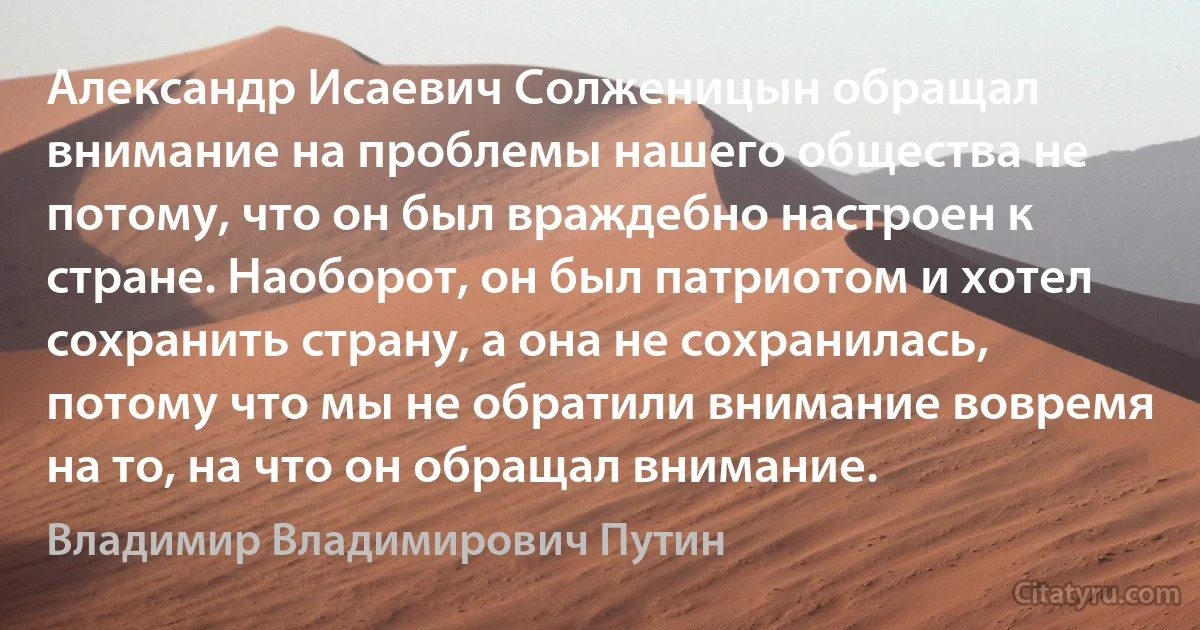 Александр Исаевич Солженицын обращал внимание на проблемы нашего общества не потому, что он был враждебно настроен к стране. Наоборот, он был патриотом и хотел сохранить страну, а она не сохранилась, потому что мы не обратили внимание вовремя на то, на что он обращал внимание. (Владимир Владимирович Путин)