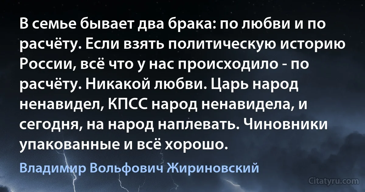 В семье бывает два брака: по любви и по расчёту. Если взять политическую историю России, всё что у нас происходило - по расчёту. Никакой любви. Царь народ ненавидел, КПСС народ ненавидела, и сегодня, на народ наплевать. Чиновники упакованные и всё хорошо. (Владимир Вольфович Жириновский)