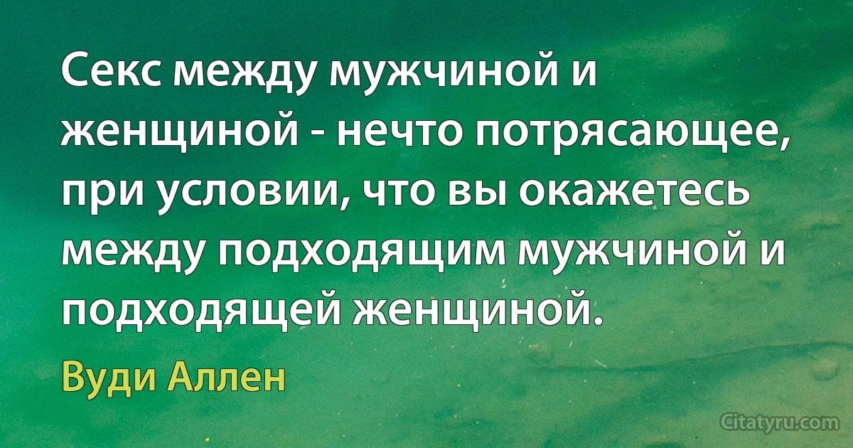 Секс между мужчиной и женщиной - нечто потрясающее, при условии, что вы окажетесь между подходящим мужчиной и подходящей женщиной. (Вуди Аллен)