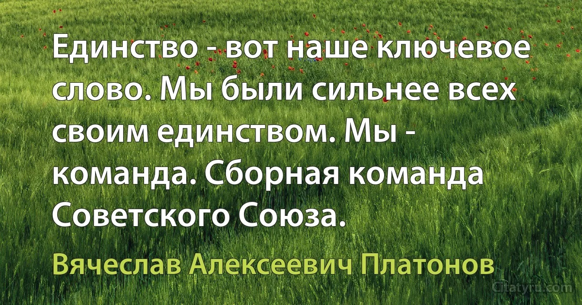 Единство - вот наше ключевое слово. Мы были сильнее всех своим единством. Мы - команда. Сборная команда Советского Союза. (Вячеслав Алексеевич Платонов)