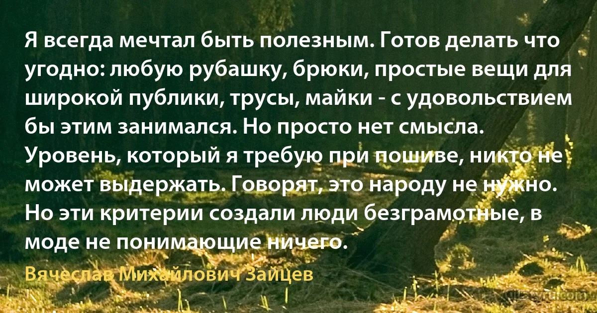 Я всегда мечтал быть полезным. Готов делать что угодно: любую рубашку, брюки, простые вещи для широкой публики, трусы, майки - с удовольствием бы этим занимался. Но просто нет смысла. Уровень, который я требую при пошиве, никто не может выдержать. Говорят, это народу не нужно. Но эти критерии создали люди безграмотные, в моде не понимающие ничего. (Вячеслав Михайлович Зайцев)