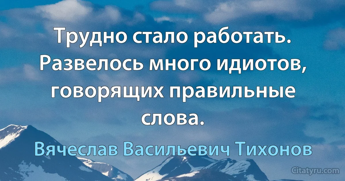 Трудно стало работать. Развелось много идиотов, говорящих правильные слова. (Вячеслав Васильевич Тихонов)