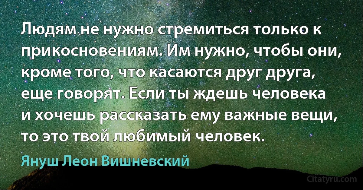 Людям не нужно стремиться только к прикосновениям. Им нужно, чтобы они, кроме того, что касаются друг друга, еще говорят. Если ты ждешь человека и хочешь рассказать ему важные вещи, то это твой любимый человек. (Януш Леон Вишневский)