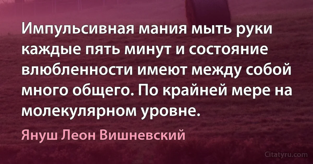 Импульсивная мания мыть руки каждые пять минут и состояние влюбленности имеют между собой много общего. По крайней мере на молекулярном уровне. (Януш Леон Вишневский)