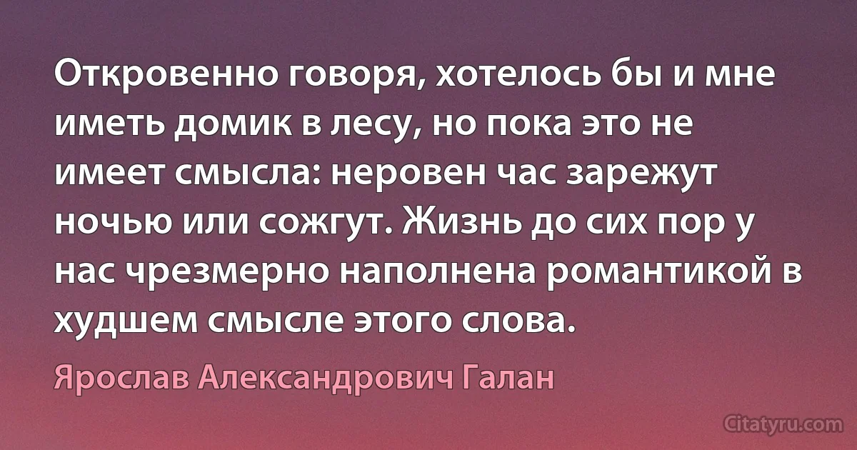 Откровенно говоря, хотелось бы и мне иметь домик в лесу, но пока это не имеет смысла: неровен час зарежут ночью или сожгут. Жизнь до сих пор у нас чрезмерно наполнена романтикой в худшем смысле этого слова. (Ярослав Александрович Галан)