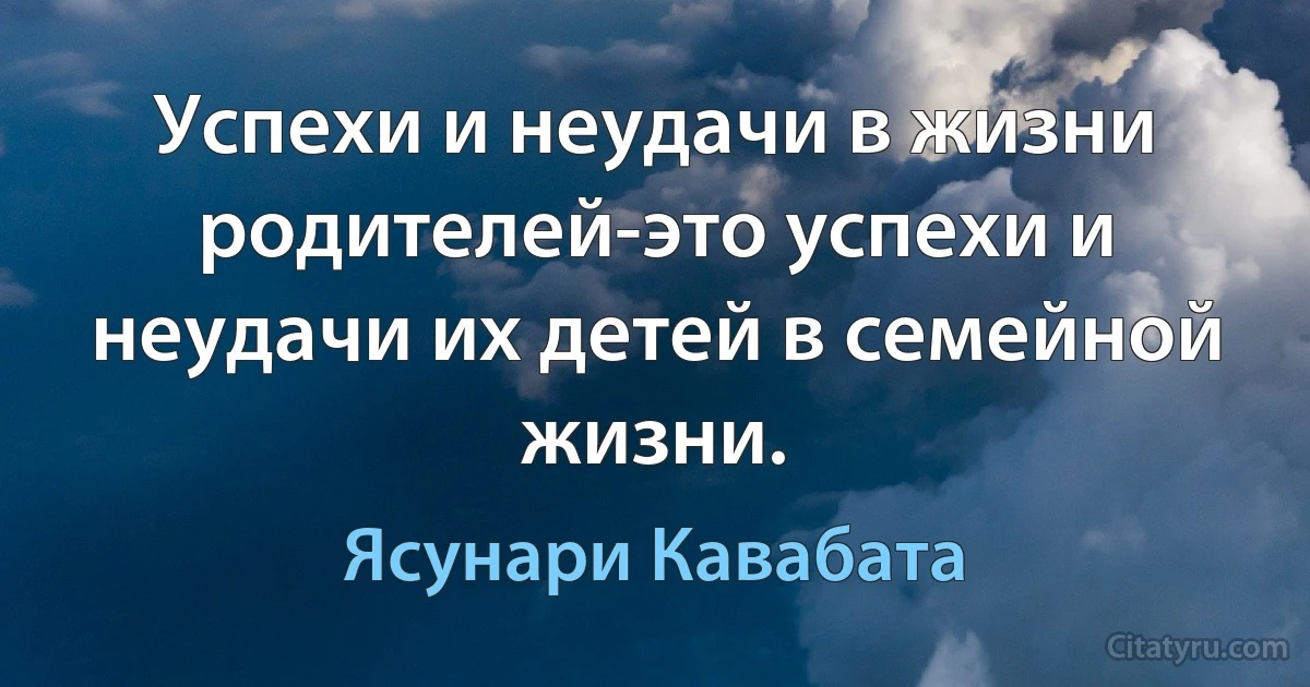 Успехи и неудачи в жизни родителей-это успехи и неудачи их детей в семейной жизни. (Ясунари Кавабата)