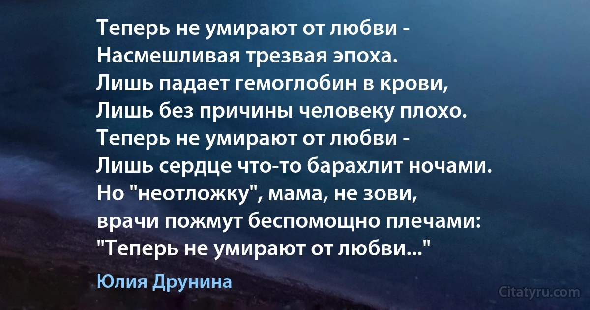 Теперь не умирают от любви -
Насмешливая трезвая эпоха.
Лишь падает гемоглобин в крови,
Лишь без причины человеку плохо.
Теперь не умирают от любви -
Лишь сердце что-то барахлит ночами.
Но "неотложку", мама, не зови,
врачи пожмут беспомощно плечами:
"Теперь не умирают от любви..." (Юлия Друнина)