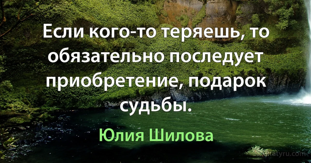 Если кого-то теряешь, то обязательно последует приобретение, подарок судьбы. (Юлия Шилова)