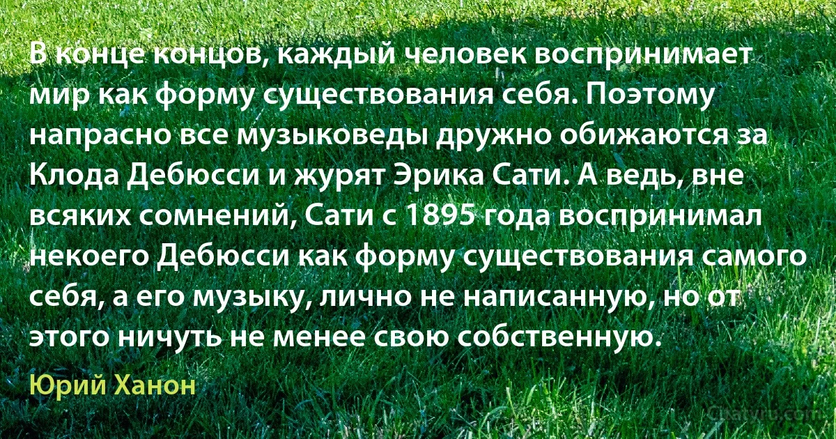 В конце концов, каждый человек воспринимает мир как форму существования себя. Поэтому напрасно все музыковеды дружно обижаются за Клода Дебюсси и журят Эрика Сати. А ведь, вне всяких сомнений, Сати с 1895 года воcпринимал некоего Дебюсси как форму существования самого себя, а его музыку, лично не написанную, но от этого ничуть не менее свою собственную. (Юрий Ханон)