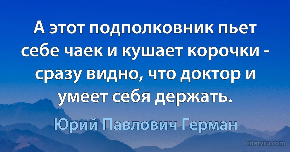 А этот подполковник пьет себе чаек и кушает корочки - сразу видно, что доктор и умеет себя держать. (Юрий Павлович Герман)