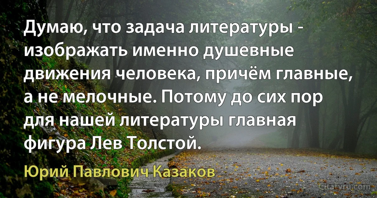 Думаю, что задача литературы - изображать именно душевные движения человека, причём главные, а не мелочные. Потому до сих пор для нашей литературы главная фигура Лев Толстой. (Юрий Павлович Казаков)