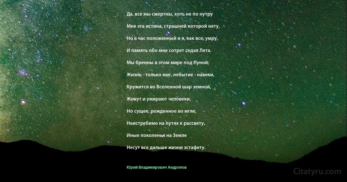 Да, все мы смертны, хоть не по нутру

Мне эта истина, страшней которой нету,

Но в час положенный и я, как все, умру,

И память обо мне сотрет седая Лета.

Мы бренны в этом мире под Луной;

Жизнь - только миг, небытие - навеки,

Кружится во Вселенной шар земной,

Живут и умирают человеки.

Но сущее, рожденное во мгле,

Неистребимо на путях к рассвету,

Иные поколенья на Земле

Несут все дальше жизни эстафету. (Юрий Владимирович Андропов)