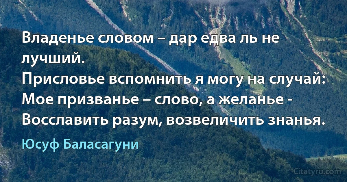 Владенье словом – дар едва ль не лучший.
Присловье вспомнить я могу на случай:
Мое призванье – слово, а желанье -
Восславить разум, возвеличить знанья. (Юсуф Баласагуни)