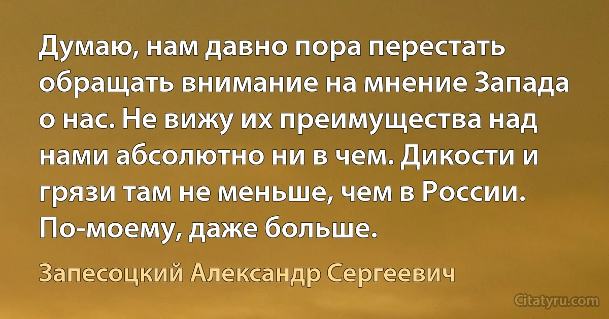 Думаю, нам давно пора перестать обращать внимание на мнение Запада о нас. Не вижу их преимущества над нами абсолютно ни в чем. Дикости и грязи там не меньше, чем в России. По-моему, даже больше. (Запесоцкий Александр Сергеевич)