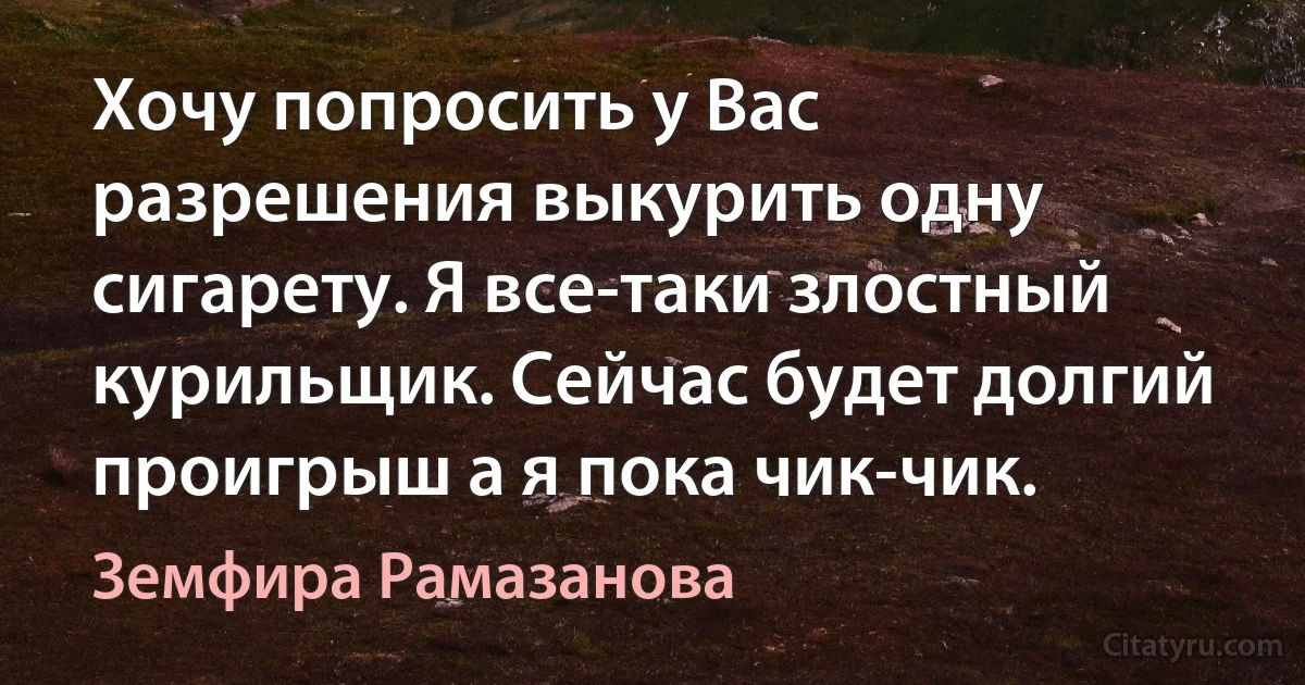 Хочу попросить у Вас разрешения выкурить одну сигарету. Я все-таки злостный курильщик. Сейчас будет долгий проигрыш а я пока чик-чик. (Земфира Рамазанова)