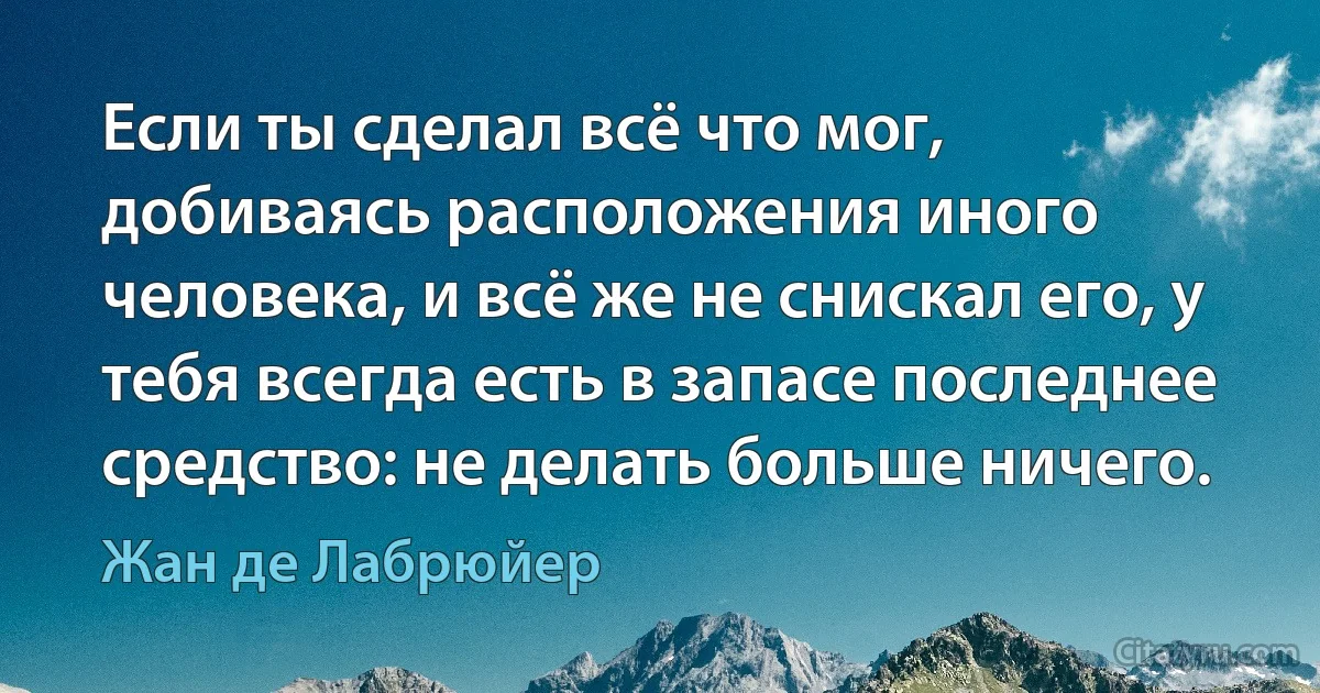 Если ты сделал всё что мог, добиваясь расположения иного человека, и всё же не снискал его, у тебя всегда есть в запасе последнее средство: не делать больше ничего. (Жан де Лабрюйер)