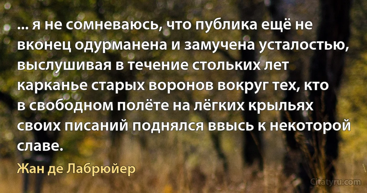 ... я не сомневаюсь, что публика ещё не вконец одурманена и замучена усталостью, выслушивая в течение стольких лет карканье старых воронов вокруг тех, кто в свободном полёте на лёгких крыльях своих писаний поднялся ввысь к некоторой славе. (Жан де Лабрюйер)