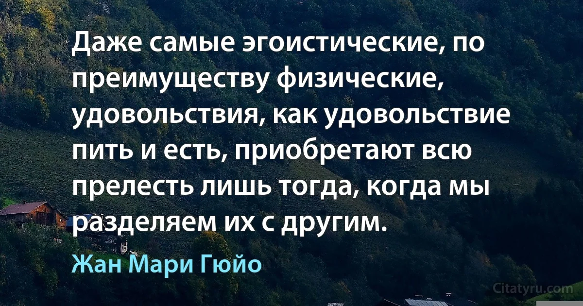 Даже самые эгоистические, по преимуществу физические, удовольствия, как удовольствие пить и есть, приобретают всю прелесть лишь тогда, когда мы разделяем их с другим. (Жан Мари Гюйо)