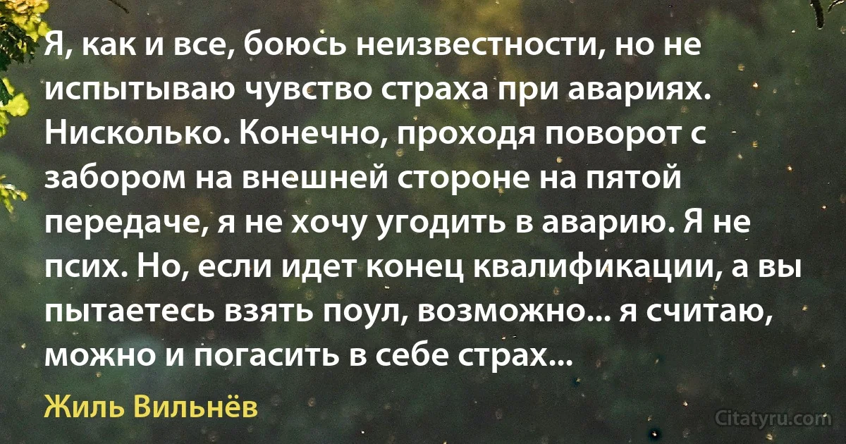 Я, как и все, боюсь неизвестности, но не испытываю чувство страха при авариях. Нисколько. Конечно, проходя поворот с забором на внешней стороне на пятой передаче, я не хочу угодить в аварию. Я не псих. Но, если идет конец квалификации, а вы пытаетесь взять поул, возможно... я считаю, можно и погасить в себе страх... (Жиль Вильнёв)