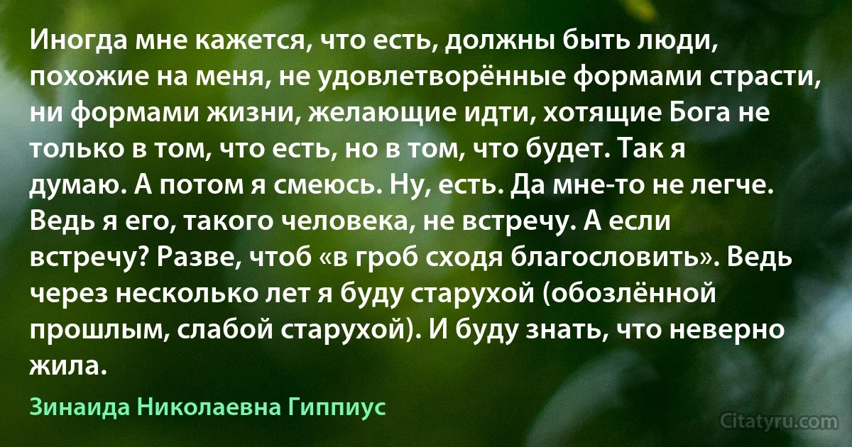 Иногда мне кажется, что есть, должны быть люди, похожие на меня, не удовлетворённые формами страсти, ни формами жизни, желающие идти, хотящие Бога не только в том, что есть, но в том, что будет. Так я думаю. А потом я смеюсь. Ну, есть. Да мне-то не легче. Ведь я его, такого человека, не встречу. А если встречу? Разве, чтоб «в гроб сходя благословить». Ведь через несколько лет я буду старухой (обозлённой прошлым, слабой старухой). И буду знать, что неверно жила. (Зинаида Николаевна Гиппиус)