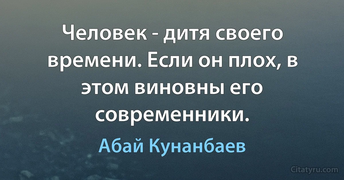 Человек - дитя своего времени. Если он плох, в этом виновны его современники. (Абай Кунанбаев)