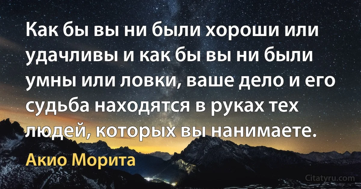 Как бы вы ни были хороши или удачливы и как бы вы ни были умны или ловки, ваше дело и его судьба находятся в руках тех людей, которых вы нанимаете. (Акио Морита)