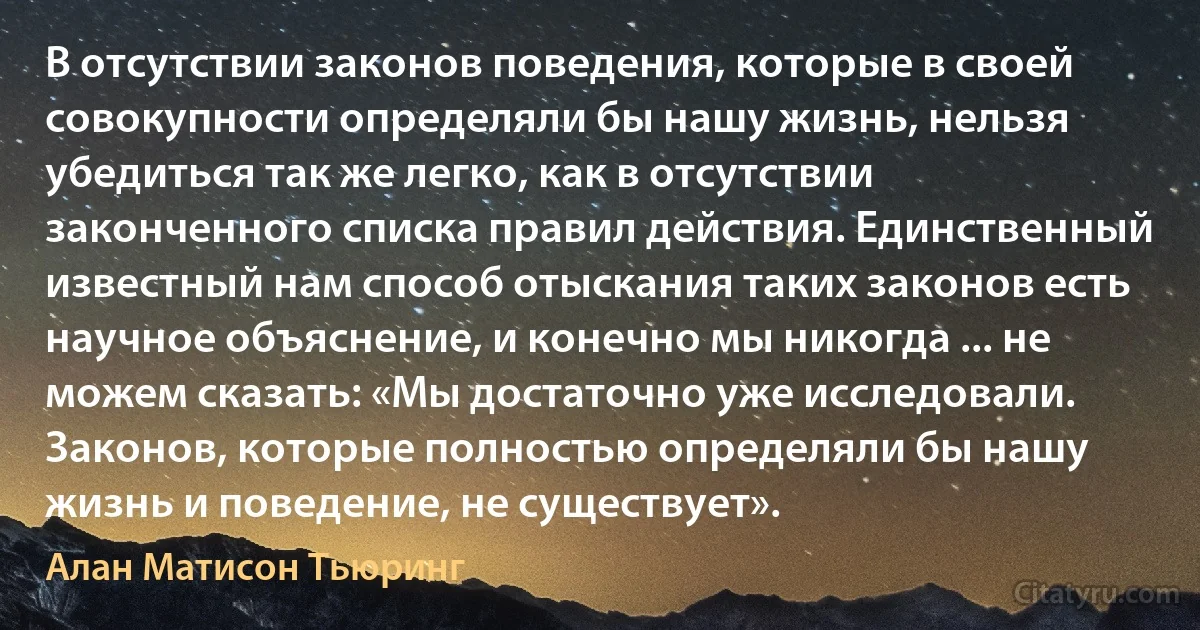 В отсутствии законов поведения, которые в своей совокупности определяли бы нашу жизнь, нельзя убедиться так же легко, как в отсутствии законченного списка правил действия. Единственный известный нам способ отыскания таких законов есть научное объяснение, и конечно мы никогда ... не можем сказать: «Мы достаточно уже исследовали. Законов, которые полностью определяли бы нашу жизнь и поведение, не существует». (Алан Матисон Тьюринг)