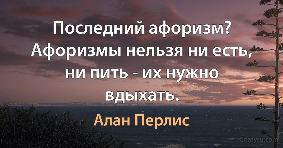 Последний афоризм? Афоризмы нельзя ни есть, ни пить - их нужно вдыхать. (Алан Перлис)