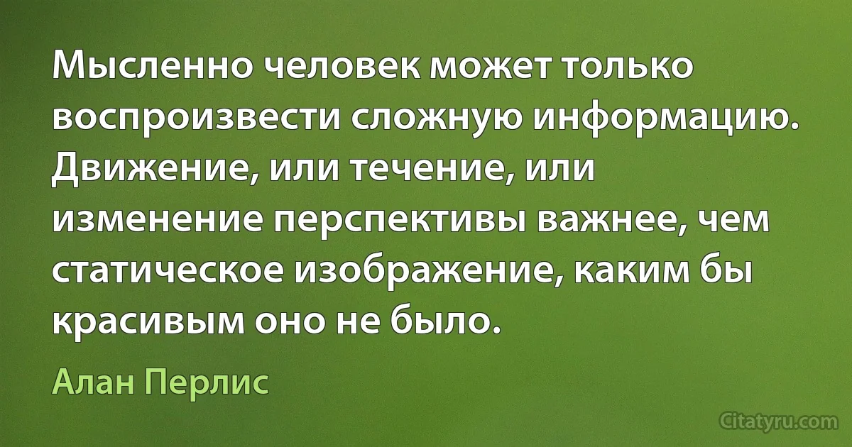 Мысленно человек может только воспроизвести сложную информацию. Движение, или течение, или изменение перспективы важнее, чем статическое изображение, каким бы красивым оно не было. (Алан Перлис)