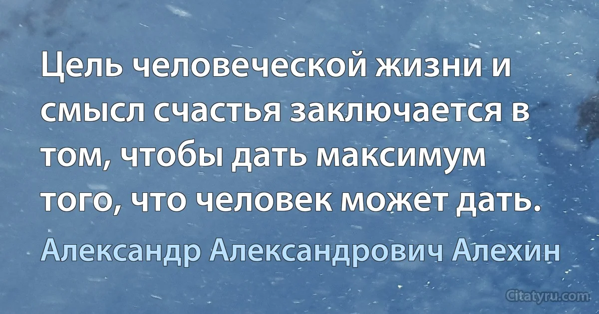 Цель человеческой жизни и смысл счастья заключается в том, чтобы дать максимум того, что человек может дать. (Александр Александрович Алехин)