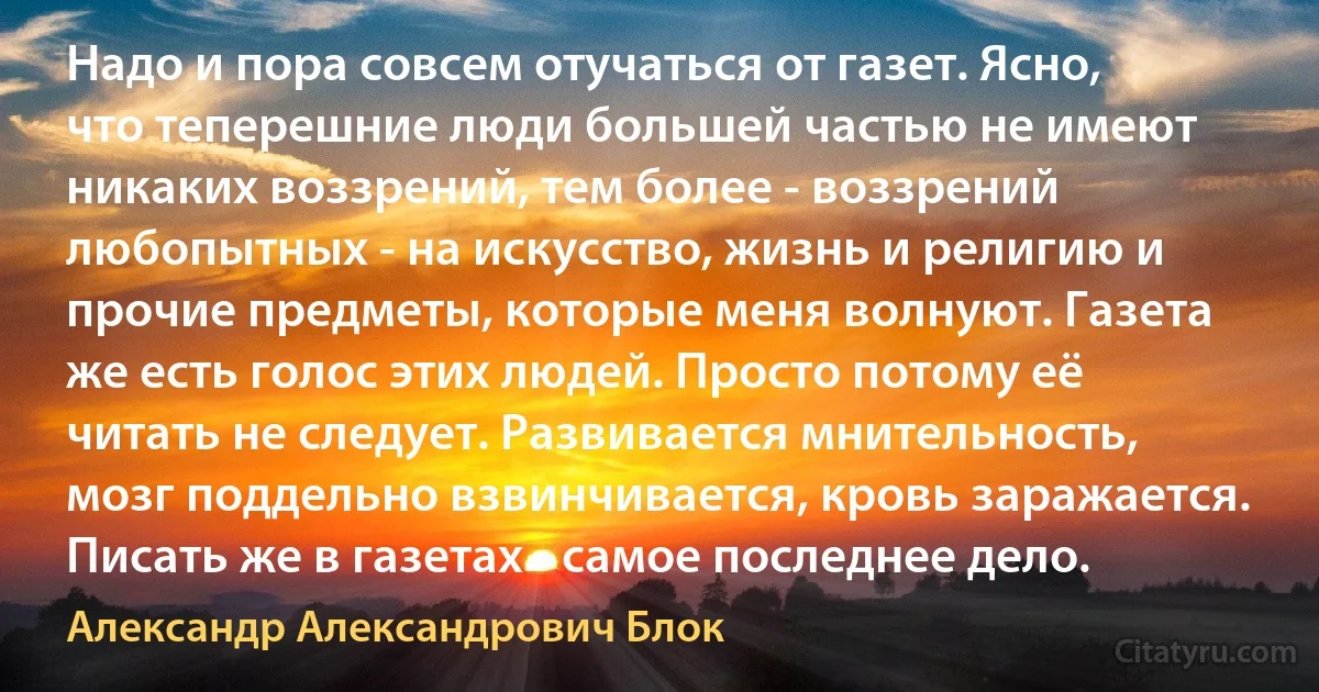 Надо и пора совсем отучаться от газет. Ясно, что теперешние люди большей частью не имеют никаких воззрений, тем более - воззрений любопытных - на искусство, жизнь и религию и прочие предметы, которые меня волнуют. Газета же есть голос этих людей. Просто потому её читать не следует. Развивается мнительность, мозг поддельно взвинчивается, кровь заражается. Писать же в газетах - самое последнее дело. (Александр Александрович Блок)