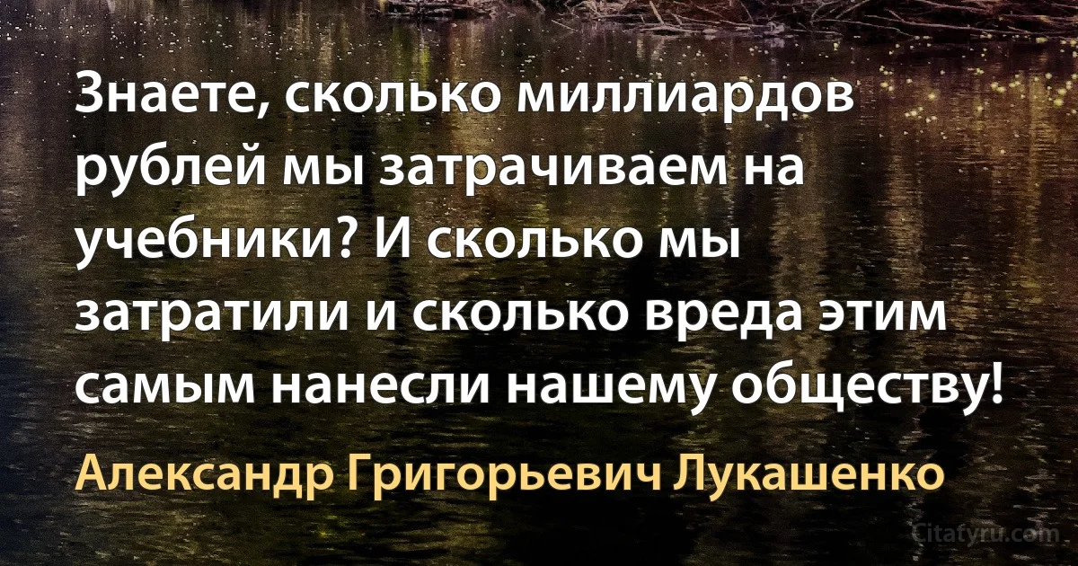 Знаете, сколько миллиардов рублей мы затрачиваем на учебники? И сколько мы затратили и сколько вреда этим самым нанесли нашему обществу! (Александр Григорьевич Лукашенко)