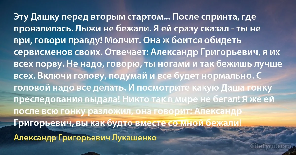 Эту Дашку перед вторым стартом... После спринта, где провалилась. Лыжи не бежали. Я ей сразу сказал - ты не ври, говори правду! Молчит. Она ж боится обидеть сервисменов своих. Отвечает: Александр Григорьевич, я их всех порву. Не надо, говорю, ты ногами и так бежишь лучше всех. Включи голову, подумай и все будет нормально. С головой надо все делать. И посмотрите какую Даша гонку преследования выдала! Никто так в мире не бегал! Я же ей после всю гонку разложил, она говорит: Александр Григорьевич, вы как будто вместе со мной бежали! (Александр Григорьевич Лукашенко)