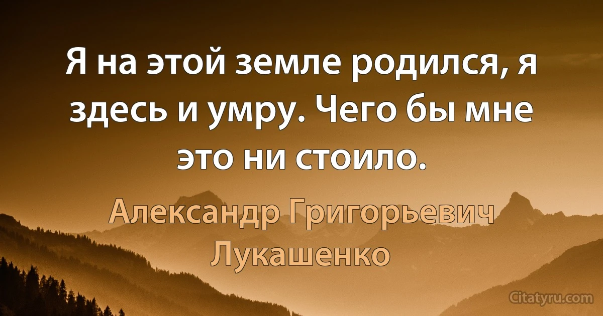 Я на этой земле родился, я здесь и умру. Чего бы мне это ни стоило. (Александр Григорьевич Лукашенко)