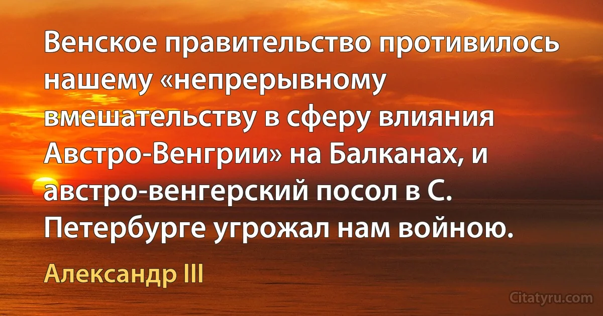 Венское правительство противилось нашему «непрерывному вмешательству в сферу влияния Австро-Венгрии» на Балканах, и австро-венгерский посол в С. Петербурге угрожал нам войною. (Александр III)