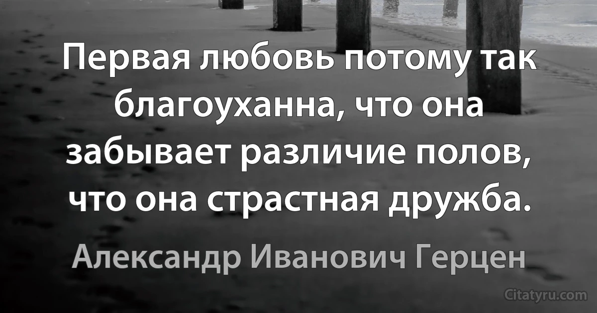 Первая любовь потому так благоуханна, что она забывает различие полов, что она страстная дружба. (Александр Иванович Герцен)