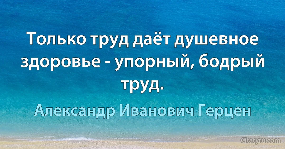 Только труд даёт душевное здоровье - упорный, бодрый труд. (Александр Иванович Герцен)