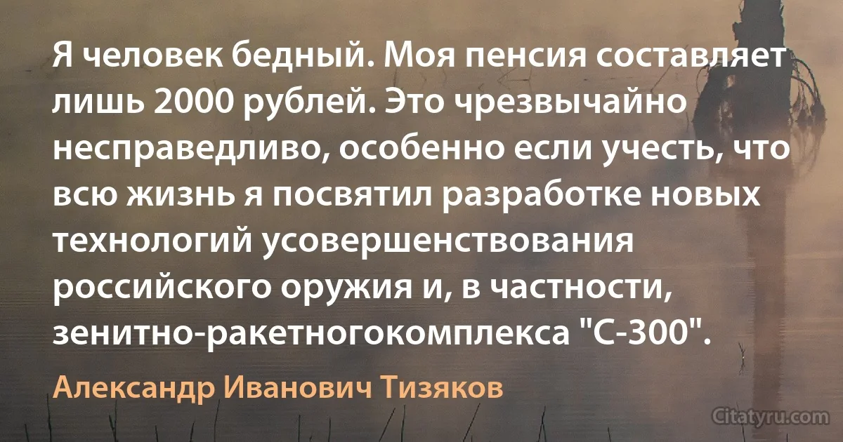 Я человек бедный. Моя пенсия составляет лишь 2000 рублей. Это чрезвычайно несправедливо, особенно если учесть, что всю жизнь я посвятил разработке новых технологий усовершенствования российского оружия и, в частности, зенитно-ракетногокомплекса "С-300". (Александр Иванович Тизяков)