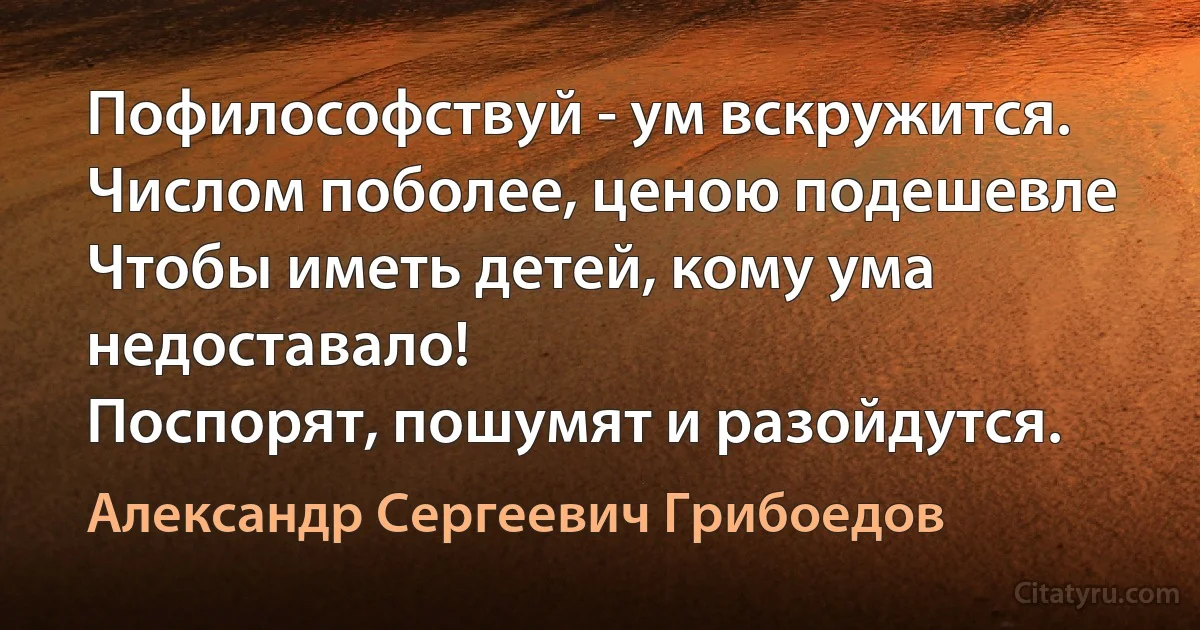 Пофилософствуй - ум вскружится.
Числом поболее, ценою подешевле
Чтобы иметь детей, кому ума недоставало!
Поспорят, пошумят и разойдутся. (Александр Сергеевич Грибоедов)