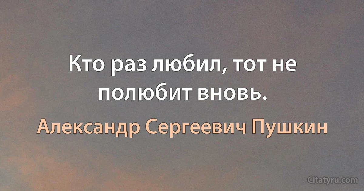 Кто раз любил, тот не полюбит вновь. (Александр Сергеевич Пушкин)