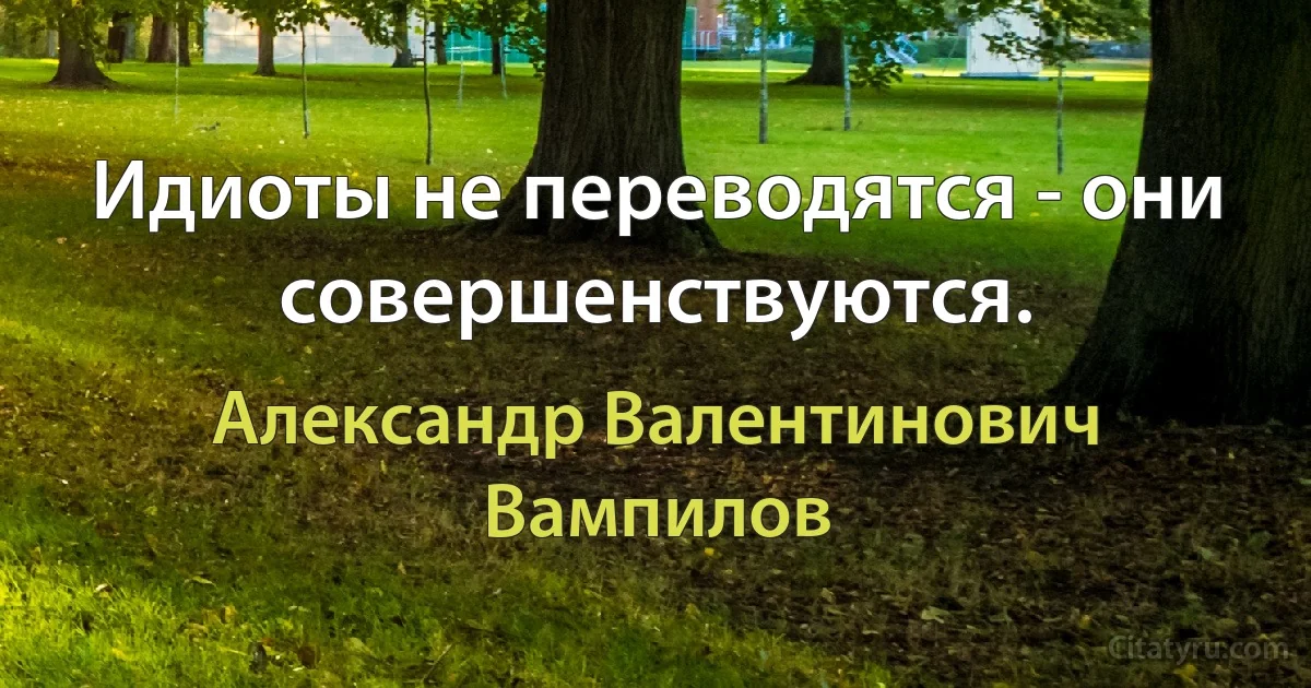 Идиоты не переводятся - они совершенствуются. (Александр Валентинович Вампилов)