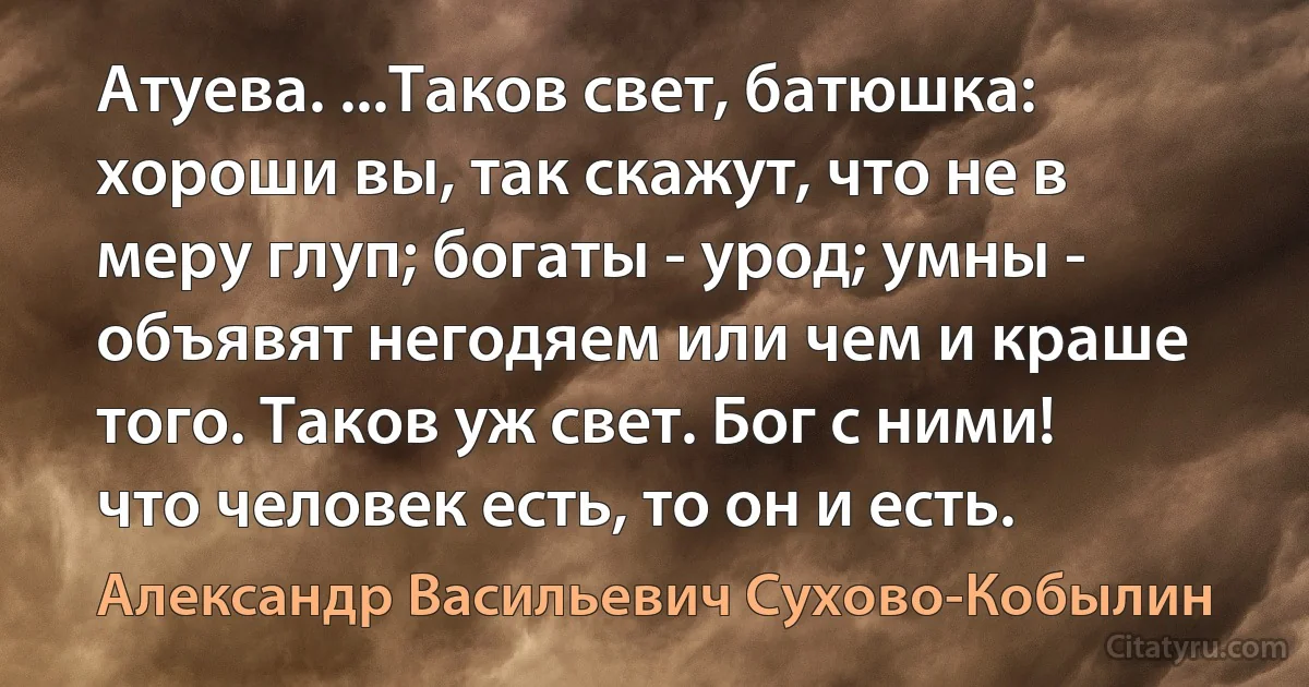 Атуева. ...Таков свет, батюшка: хороши вы, так скажут, что не в меру глуп; богаты - урод; умны - объявят негодяем или чем и краше того. Таков уж свет. Бог с ними! что человек есть, то он и есть. (Александр Васильевич Сухово-Кобылин)