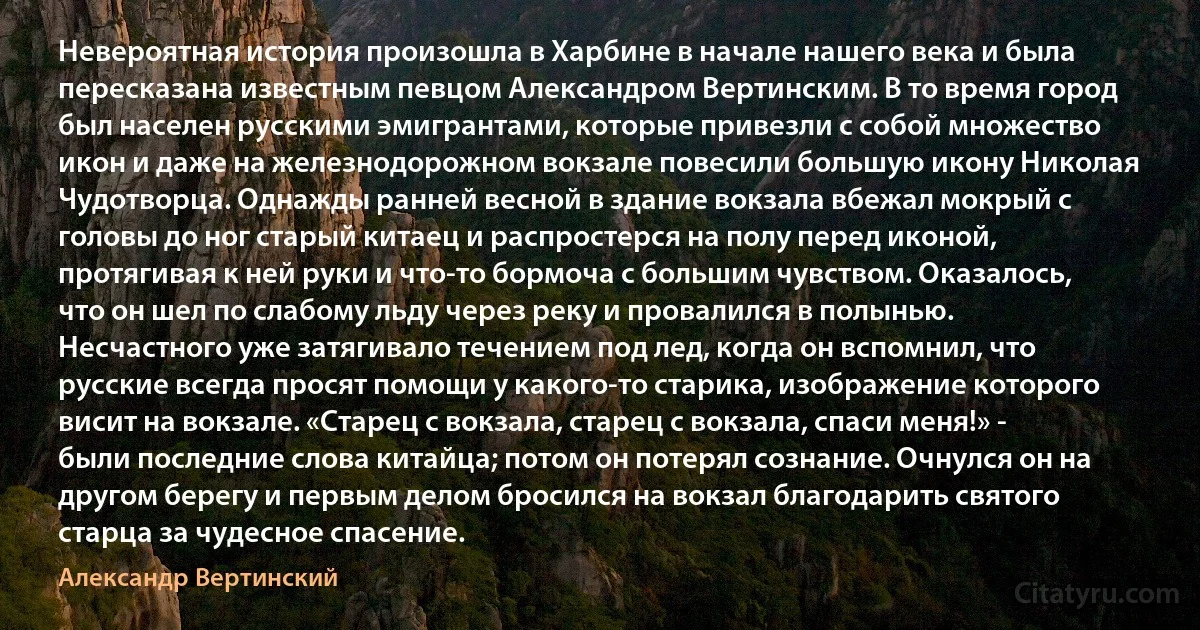 Невероятная история произошла в Харбине в начале нашего века и была пересказана известным певцом Александром Вертинским. В то время город был населен русскими эмигрантами, которые привезли с собой множество икон и даже на железнодорожном вокзале повесили большую икону Николая Чудотворца. Однажды ранней весной в здание вокзала вбежал мокрый с головы до ног старый китаец и распростерся на полу перед иконой, протягивая к ней руки и что-то бормоча с большим чувством. Оказалось, что он шел по слабому льду через реку и провалился в полынью. Несчастного уже затягивало течением под лед, когда он вспомнил, что русские всегда просят помощи у какого-то старика, изображение которого висит на вокзале. «Старец с вокзала, старец с вокзала, спаси меня!» - были последние слова китайца; потом он потерял сознание. Очнулся он на другом берегу и первым делом бросился на вокзал благодарить святого старца за чудесное спасение. (Александр Вертинский)